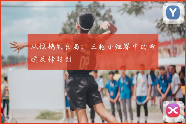 从惊艳到出局：三轮小组赛中的命运反转时刻
