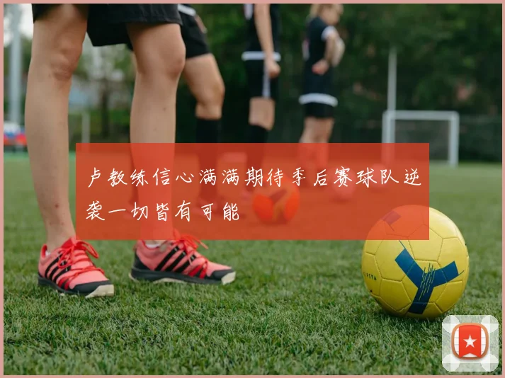 卢教练信心满满期待季后赛球队逆袭一切皆有可能