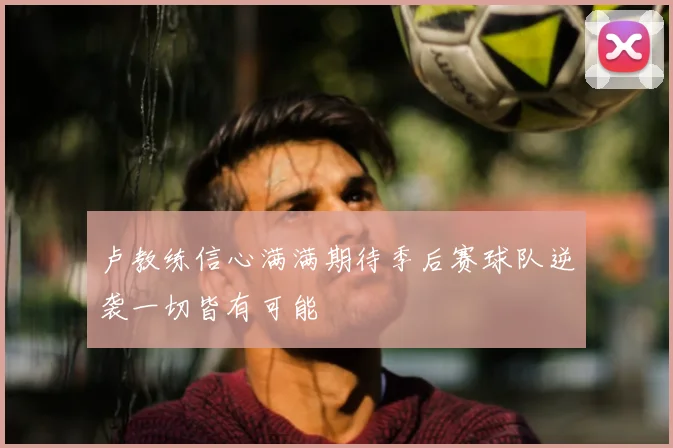 卢教练信心满满期待季后赛球队逆袭一切皆有可能