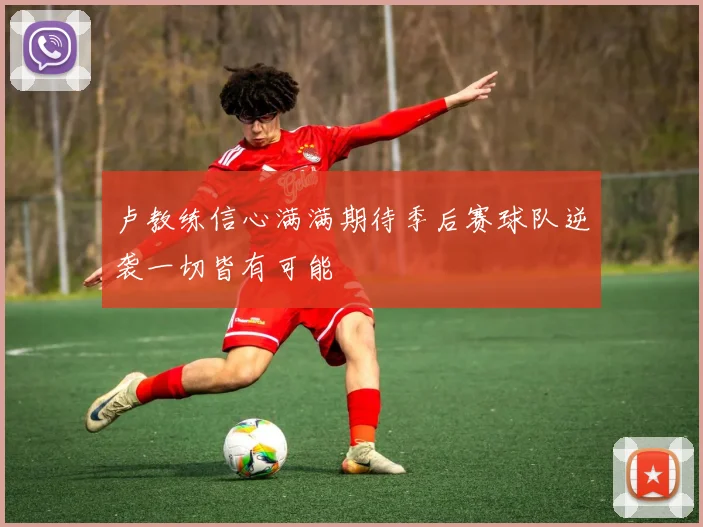卢教练信心满满期待季后赛球队逆袭一切皆有可能