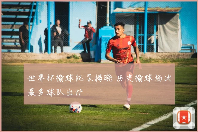 世界杯输球纪录揭晓 历史输球场次最多球队出炉