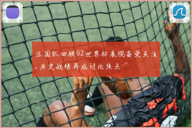 法国队回顾02世界杯表现备受关注,历史战绩再成讨论焦点