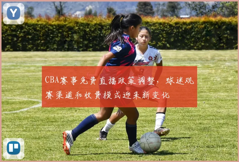 CBA赛事免费直播政策调整，球迷观赛渠道和收费模式迎来新变化