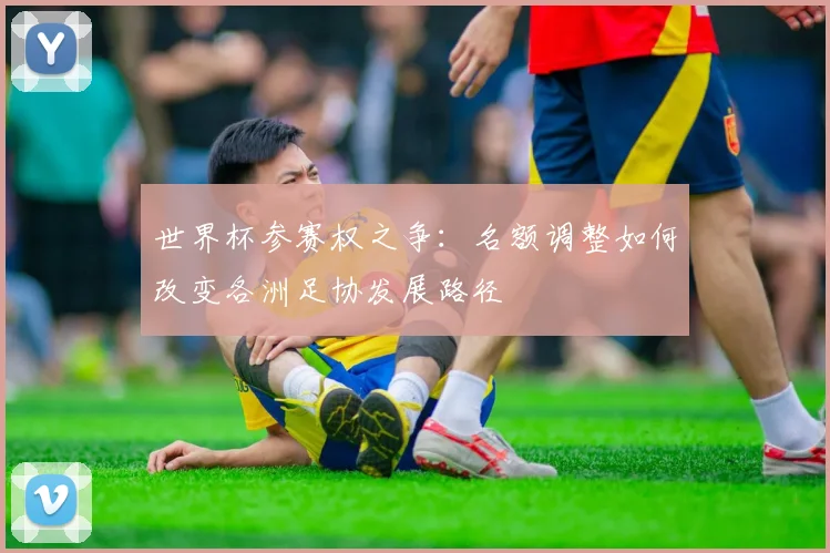 世界杯参赛权之争：名额调整如何改变各洲足协发展路径