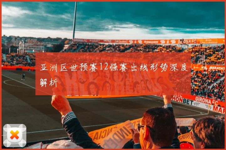 亚洲区世预赛12强赛出线形势深度解析