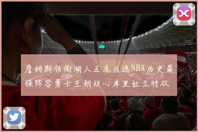 詹姆斯领衔湖人五虎当选NBA历史最强阵容勇士王朝核心库里杜兰特双双落选