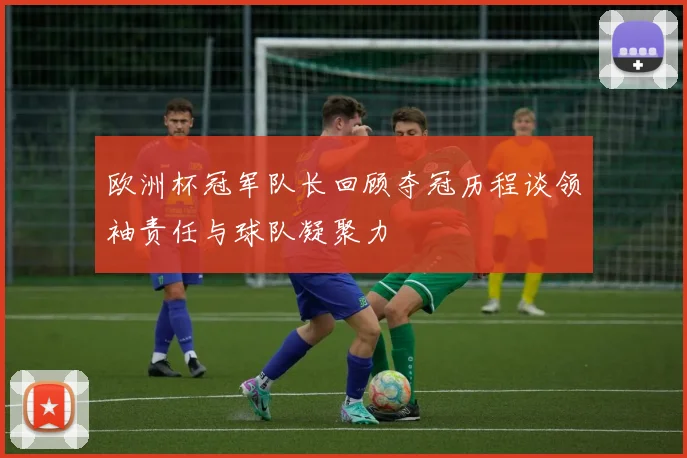 欧洲杯冠军队长回顾夺冠历程谈领袖责任与球队凝聚力