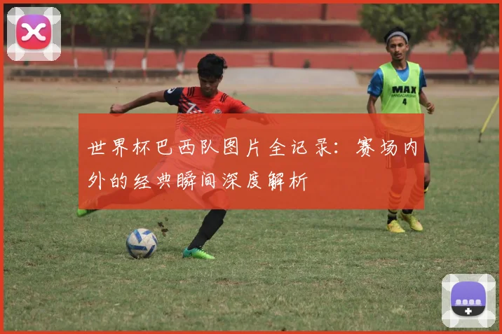 世界杯巴西队图片全记录：赛场内外的经典瞬间深度解析