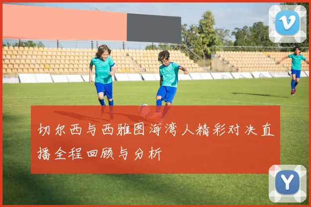 切尔西与西雅图海湾人精彩对决直播全程回顾与分析