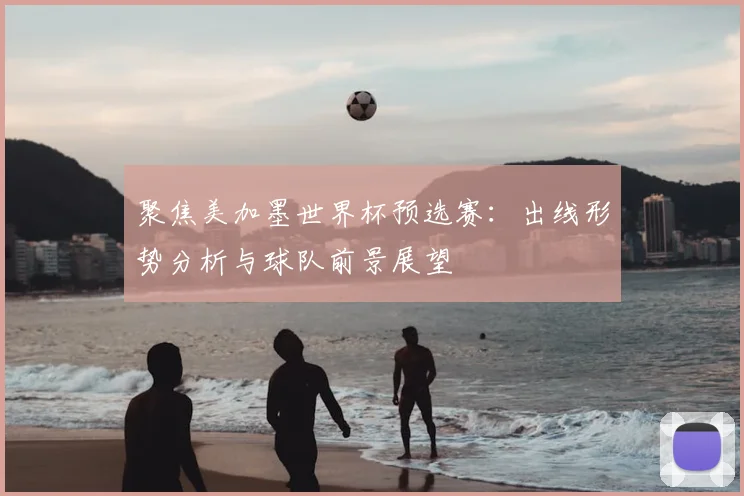 聚焦美加墨世界杯预选赛：出线形势分析与球队前景展望