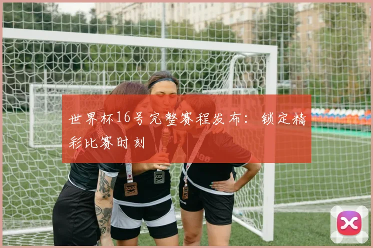 世界杯16号完整赛程发布：锁定精彩比赛时刻