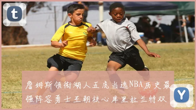 詹姆斯领衔湖人五虎当选NBA历史最强阵容勇士王朝核心库里杜兰特双双落选