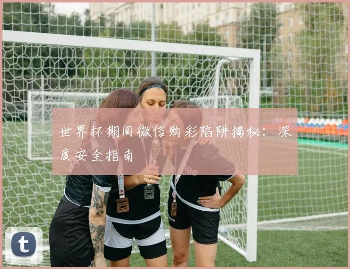 世界杯期间微信购彩陷阱揭秘：深度安全指南