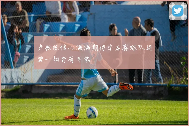 卢教练信心满满期待季后赛球队逆袭一切皆有可能