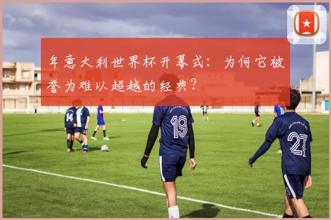 年意大利世界杯开幕式：为何它被誉为难以超越的经典？
