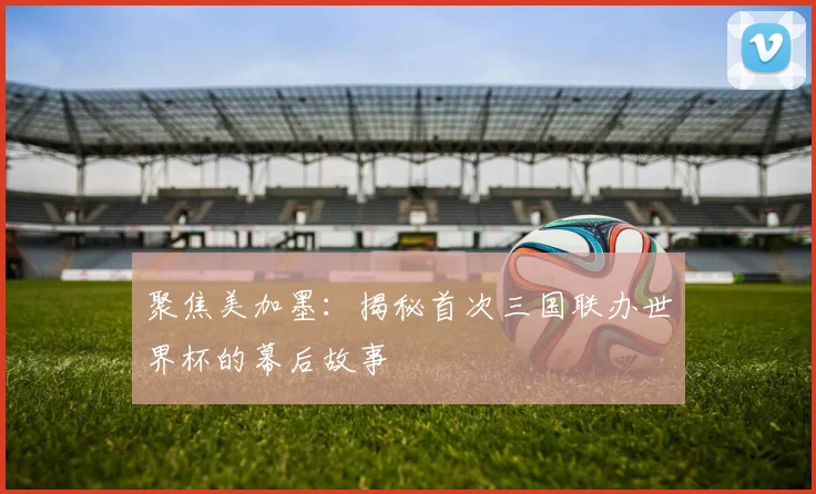 聚焦美加墨：揭秘首次三国联办世界杯的幕后故事