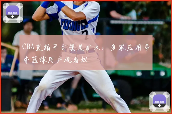 CBA直播平台覆盖扩大，多家应用争夺篮球用户观看权