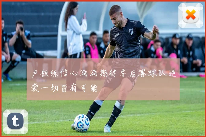 卢教练信心满满期待季后赛球队逆袭一切皆有可能