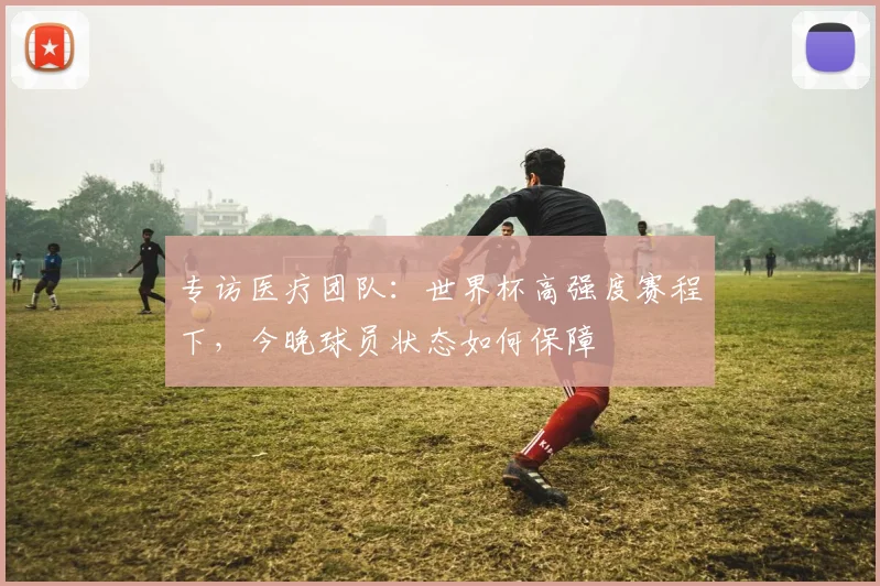 专访医疗团队：世界杯高强度赛程下，今晚球员状态如何保障