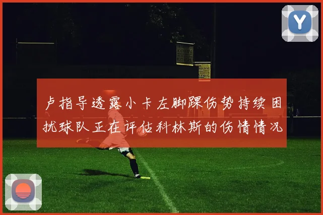 卢指导透露小卡左脚踝伤势持续困扰球队正在评估科林斯的伤情情况
