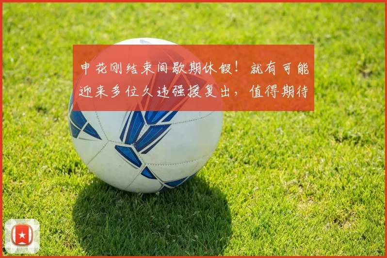 申花刚结束间歇期休假！就有可能迎来多位久违强援复出，值得期待