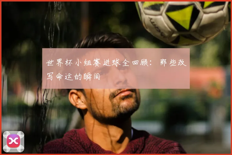 世界杯小组赛进球全回顾：那些改写命运的瞬间