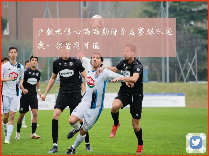 卢教练信心满满期待季后赛球队逆袭一切皆有可能