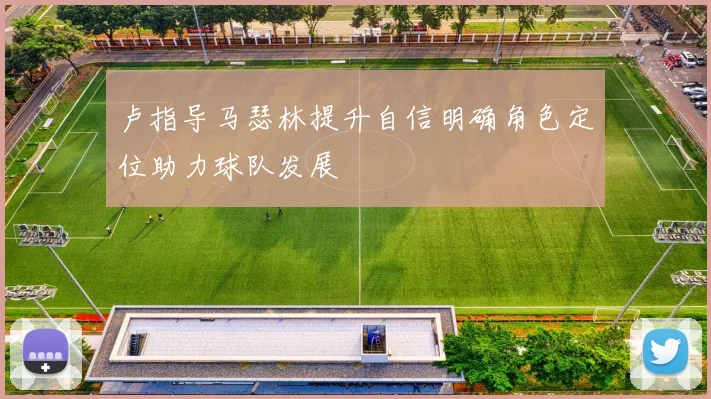 卢指导马瑟林提升自信明确角色定位助力球队发展