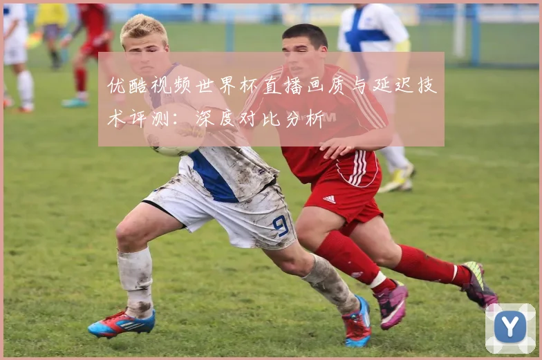 优酷视频世界杯直播画质与延迟技术评测：深度对比分析
