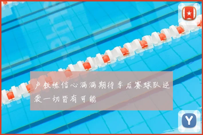 卢教练信心满满期待季后赛球队逆袭一切皆有可能