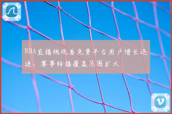 NBA直播线观看免费平台用户增长迅速,赛事转播覆盖范围扩大