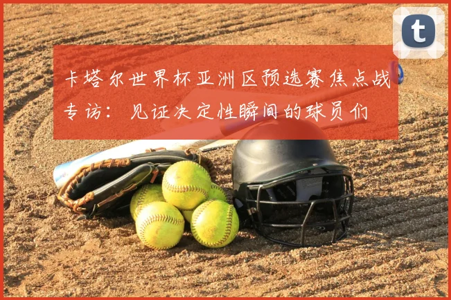 卡塔尔世界杯亚洲区预选赛焦点战专访：见证决定性瞬间的球员们