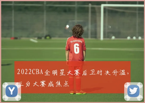2022CBA全明星大赛后卫对决升温，三分大赛成焦点