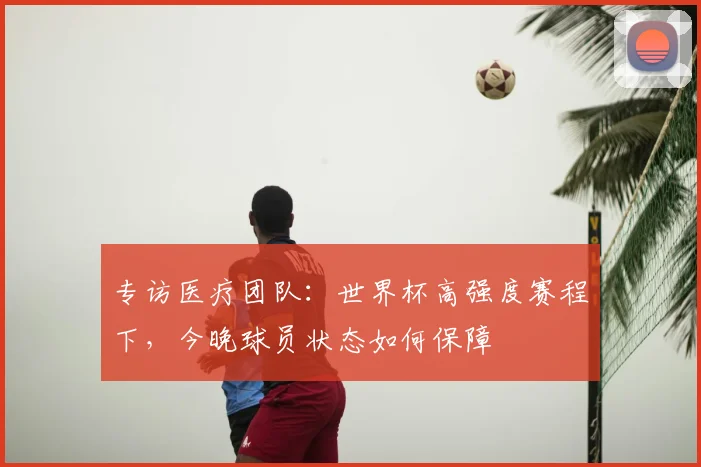 专访医疗团队：世界杯高强度赛程下，今晚球员状态如何保障