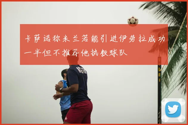 卡萨诺称米兰若能引进伊劳拉成功一半但不推荐他执教球队