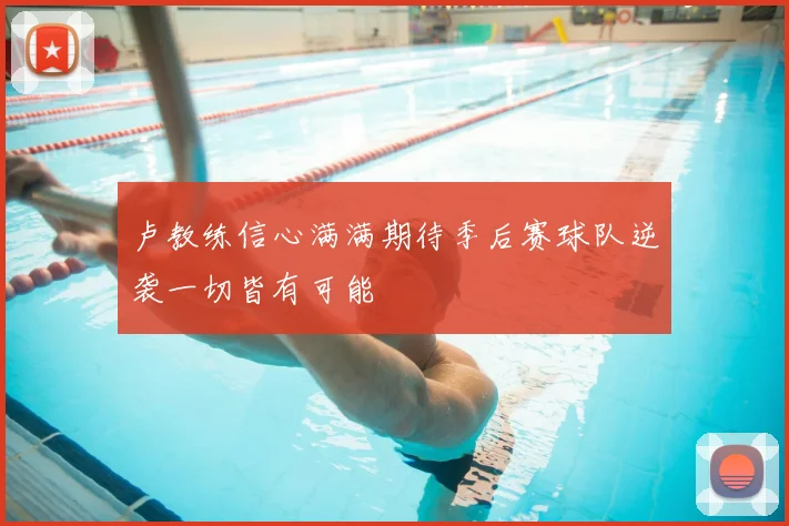 卢教练信心满满期待季后赛球队逆袭一切皆有可能