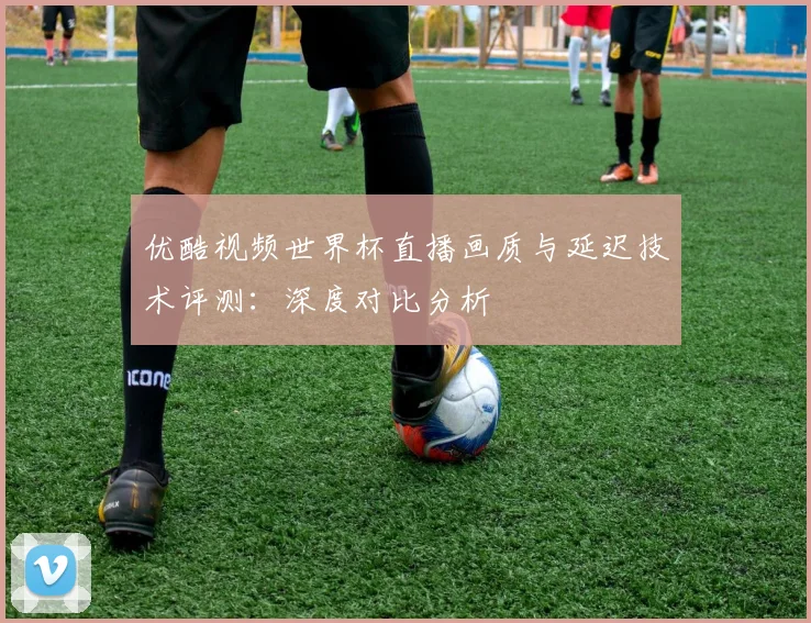 优酷视频世界杯直播画质与延迟技术评测:深度对比分析