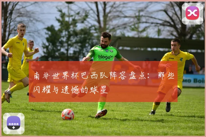 南非世界杯巴西队阵容盘点：那些闪耀与遗憾的球星