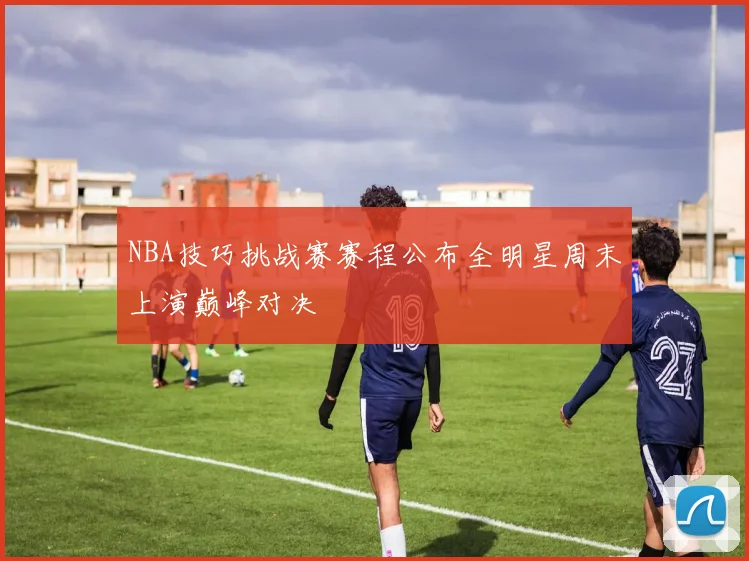 NBA技巧挑战赛赛程公布全明星周末上演巅峰对决