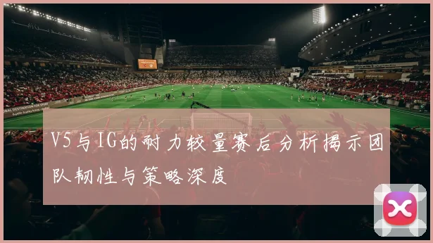 V5与IG的耐力较量赛后分析揭示团队韧性与策略深度
