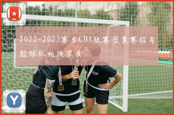 2022-2023赛季CBA联赛密集赛程考验球队轮换深度