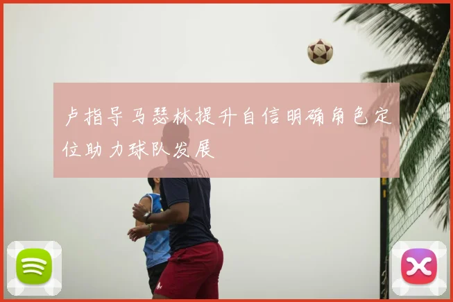 卢指导马瑟林提升自信明确角色定位助力球队发展