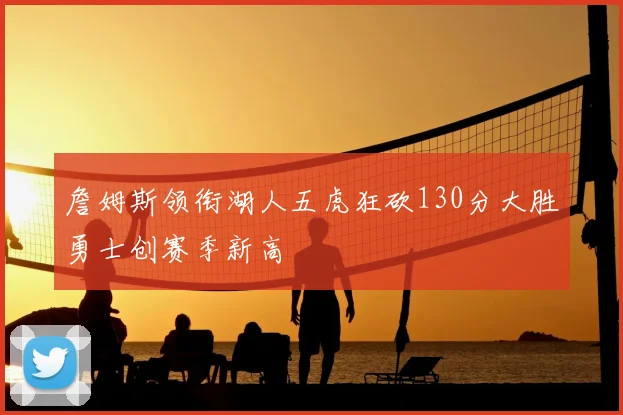 詹姆斯领衔湖人五虎狂砍130分大胜勇士创赛季新高