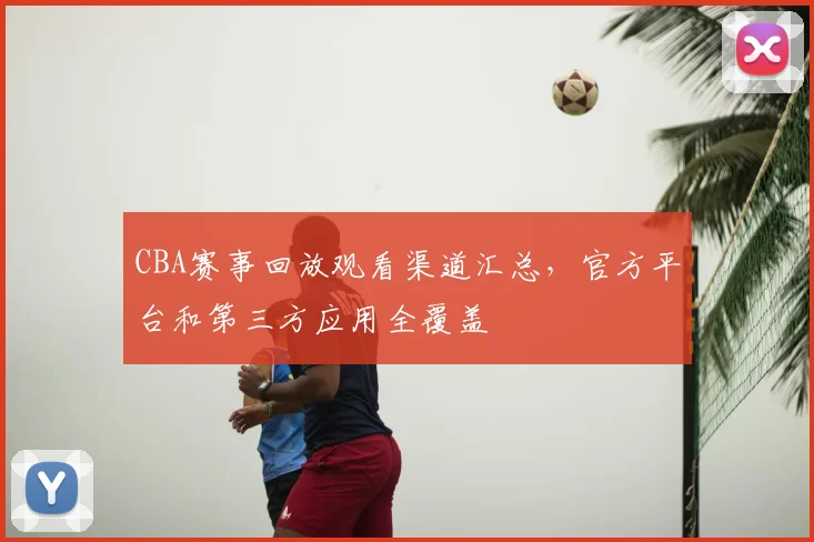 CBA赛事回放观看渠道汇总，官方平台和第三方应用全覆盖
