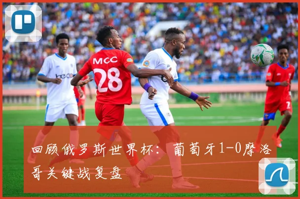 回顾俄罗斯世界杯：葡萄牙1-0摩洛哥关键战复盘