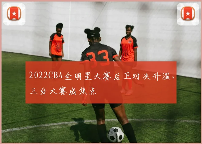 2022CBA全明星大赛后卫对决升温，三分大赛成焦点