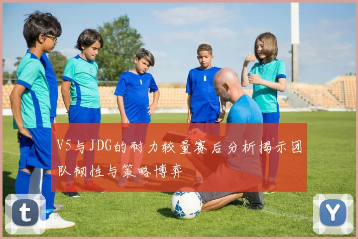 V5与JDG的耐力较量赛后分析揭示团队韧性与策略博弈