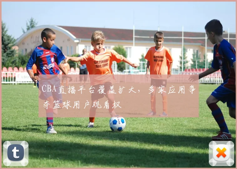CBA直播平台覆盖扩大，多家应用争夺篮球用户观看权