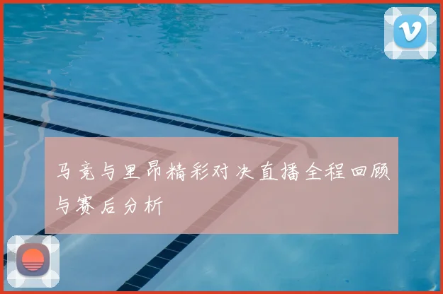 马竞与里昂精彩对决直播全程回顾与赛后分析