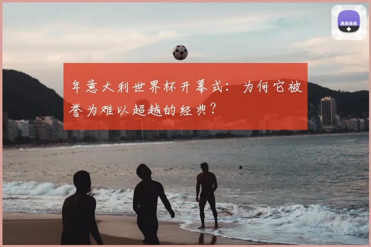 年意大利世界杯开幕式：为何它被誉为难以超越的经典？